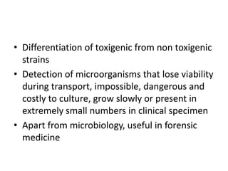 • Differentiation of toxigenic from non toxigenic
strains
• Detection of microorganisms that lose viability
during transport, impossible, dangerous and
costly to culture, grow slowly or present in
extremely small numbers in clinical specimen
• Apart from microbiology, useful in forensic
medicine
 