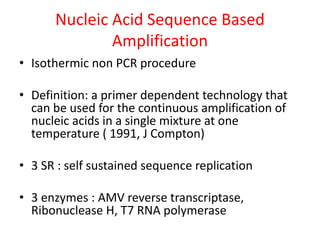 Nucleic Acid Sequence Based
Amplification
• Isothermic non PCR procedure
• Definition: a primer dependent technology that
can be used for the continuous amplification of
nucleic acids in a single mixture at one
temperature ( 1991, J Compton)
• 3 SR : self sustained sequence replication
• 3 enzymes : AMV reverse transcriptase,
Ribonuclease H, T7 RNA polymerase
 
