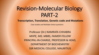 Revision-Molecular Biology
PART-2
Professor (Dr.) NAMRATA CHHABRA
MHPE, MD, MBBS, FAIMER FELLOW
PRINCIPAL-IN-CHARGE, PROFESSOR & HEAD,
DEPARTMENT OF BIOCHEMISTRY
SSR MEDICAL COLLEGE, MAURITIUS
Transcription, Translation, Genetic code and Mutations
Case studies and Multiple-choice questions
 