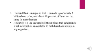 • Human DNA is unique in that it is made up of nearly 3
billion base pairs, and about 99 percent of them are the
same in every human.
• However, it’s the sequence of these bases that determines
what information is available to both build and maintain
any organism.
 