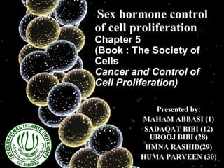 Sex hormone control
of cell proliferation
Chapter 5
(Book : The Society of
CelIs
Cancer and Control of
Cell Proliferation)
Presented by:
MAHAM ABBASI (1)
SADAQAT BIBI (12)
UROOJ BIBI (28)
HMNA RASHID(29)
HUMA PARVEEN (30)
 