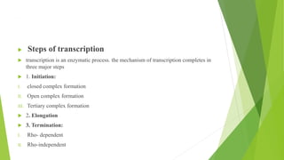 ,
 Steps of transcription
 transcription is an enzymatic process. the mechanism of transcription completes in
three major steps
 1. Initiation:
I. closed complex formation
II. Open complex formation
III. Tertiary complex formation
 2. Elongation
 3. Termination:
I. Rho- dependent
II. Rho-independent
 
