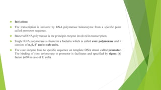,
 Initiation:
 The transcription is initiated by RNA polymerase holoenzyme from a specific point
called promotor sequence.
 Bacterial RNA polymerase is the principle enzyme involved in transcription.
 Single RNA polymerase is found in a bacteria which is called core polymerase and it
consists of α, β, β’ and ω sub units.
 The core enzyme bind to specific sequence on template DNA strand called promotor.
The binding of core polymerase to promotor is facilitates and specified by sigma (σ)
factor. (σ70 in case of E. coli)
 