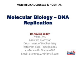Molecular Biology – DNA
Replication
Dr Anurag Yadav
MBBS, MD
Assistant Professor
Department of Biochemistry
Instagram page –biochem365
YouTube – Dr Biochem365
Email: dranurag.y.m@gmail.com
MNR MEDICAL COLLEGE & HOSPITAL
 