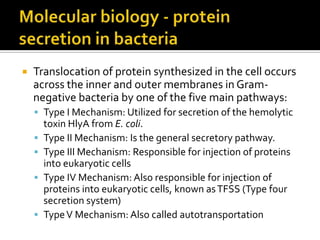    Translocation of protein synthesized in the cell occurs
    across the inner and outer membranes in Gram-
    negative bacteria by one of the five main pathways:
     Type I Mechanism: Utilized for secretion of the hemolytic
        toxin HlyA from E. coli.
       Type II Mechanism: Is the general secretory pathway.
       Type III Mechanism: Responsible for injection of proteins
        into eukaryotic cells
       Type IV Mechanism: Also responsible for injection of
        proteins into eukaryotic cells, known as TFSS (Type four
        secretion system)
       Type V Mechanism: Also called autotransportation
 