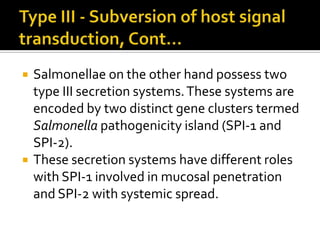    Salmonellae on the other hand possess two
    type III secretion systems. These systems are
    encoded by two distinct gene clusters termed
    Salmonella pathogenicity island (SPI-1 and
    SPI-2).
   These secretion systems have different roles
    with SPI-1 involved in mucosal penetration
    and SPI-2 with systemic spread.
 