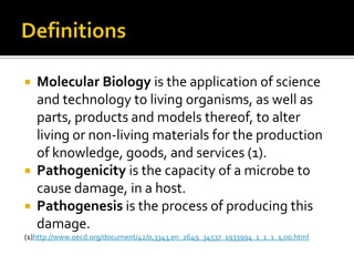  Molecular Biology is the application of science
  and technology to living organisms, as well as
  parts, products and models thereof, to alter
  living or non-living materials for the production
  of knowledge, goods, and services (1).
 Pathogenicity is the capacity of a microbe to
  cause damage, in a host.
 Pathogenesis is the process of producing this
  damage.
(1)http://www.oecd.org/document/42/0,3343,en_2649_34537_1933994_1_1_1_1,00.html
 