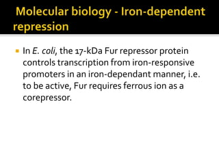    In E. coli, the 17-kDa Fur repressor protein
    controls transcription from iron-responsive
    promoters in an iron-dependant manner, i.e.
    to be active, Fur requires ferrous ion as a
    corepressor.
 