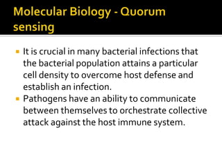    It is crucial in many bacterial infections that
    the bacterial population attains a particular
    cell density to overcome host defense and
    establish an infection.
   Pathogens have an ability to communicate
    between themselves to orchestrate collective
    attack against the host immune system.
 
