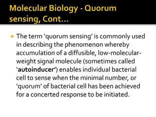    The term ‘quorum sensing’ is commonly used
    in describing the phenomenon whereby
    accumulation of a diffusible, low-molecular-
    weight signal molecule (sometimes called
    ‘autoinducer’) enables individual bacterial
    cell to sense when the minimal number, or
    ‘quorum’ of bacterial cell has been achieved
    for a concerted response to be initiated.
 