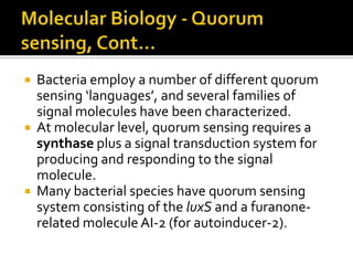    Bacteria employ a number of different quorum
    sensing ‘languages’, and several families of
    signal molecules have been characterized.
   At molecular level, quorum sensing requires a
    synthase plus a signal transduction system for
    producing and responding to the signal
    molecule.
   Many bacterial species have quorum sensing
    system consisting of the luxS and a furanone-
    related molecule AI-2 (for autoinducer-2).
 