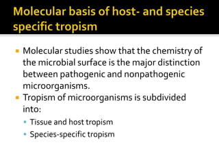    Molecular studies show that the chemistry of
    the microbial surface is the major distinction
    between pathogenic and nonpathogenic
    microorganisms.
   Tropism of microorganisms is subdivided
    into:
     Tissue and host tropism
     Species-specific tropism
 