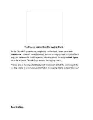 .
The Okazaki fragments in the lagging strand.
As the Okazaki fragments are completely synthesized, the enzyme DNA
polymerase I removes the RNA primer and fills in the gap. DNA pol I also fills in
any gaps between Okazaki fragments following which the enzyme DNA ligase
joins the adjacent Okazaki fragments to the lagging strand.
“Hence one of the important feature of Replication is that the synthesis of the
leading strand is continuous, while that of the lagging strand is discontinuous.”
Termination:
 
