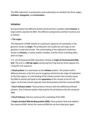 The DNA replication in prokaryotes (and eukaryotes) are divided into three stages:
initiation, elongation, and termination.
Initiation:
During initiation the different proteins bind and form complex called orisome at
origin which unwinds the DNA. The different components and their functions are
as follows;
• The origin:
The replication of DNA initiates at a particular sequence of nucleotides in the
genome, known as origin. The prokaryotic cell usually has one origin as the
genome is small and circular. The initial loading of the replication machinery
known as orisome, a nuclear-protein complex, and the initial unwinding takes
place at origin.
In E. coli chromosomal DNA replication initiates at origin of chromosomal DNA,
oriC. The oriC is a 245-bp region containing four 9-bp and are three repeats of a
13-bp A/T-rich sequence.
• DnaA protein: It is also known as the initiator protein. This protein with 4
different domains is the first one to recognize and bind to the origin of replication
at the 9 bp regions. It is the binding of the initiator protein that actually causes
the DNA to stretch and leads to the separation of the strands at the AT-rich
region. As the two strands separate more DnaA proteins bind the unwound DNA.
• Dna C helicase loader: These proteins interact with the ssDNA-bound DnaA
proteins. Dna C helicase loaders help load the Dna B helicase onto the unwound
DNA.
• Dna B helicase: Helicase continues the unwinding of the DNA.
• Single-stranded DNA binding protein (SSB): These proteins bind and stabilize
the unwound DNA. Hence the unwound DNA do not form base pairs again.
 