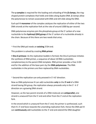 The γ complex is required for the loading and unloading of the β clamps, the ring-
shaped protein complexes that holds and slides along duplex DNA. β clamps allow
the polymerase to remain associated with DNA and still slide along the DNA.
Each pol III monomer of the complex catalyzes the replication of either of the two
DNA strands at the replication fork at the rate of around 1000 bp per second.
DNA polymerase enzymes join the phosphate group at the 5′ carbon of a new
nucleotide to the hydroxyl (OH) group of the 3′ carbon of a nucleotide already in
the chain. Because of this there are two needs that arise;
~ First the DNA pol needs an existing 3’OH end.
This problem is solved by creating RNA primer
• Dna G primase: As the replication bubble is formed, the Dna G primase initiates
the synthesis of RNA primer, a sequence of about 10 RNA nucleotides
complementary to the parent DNA template. RNA primer provides a free 3-OH
end for the addition of the base pairs by the DNA polymerase. The RNA
nucleotides in the primers are then replaced by DNA nucleotides.
~ Second the replication can only proceed in 5′→3′ direction.
Now as DNA polymerase III can add nucleotides only to the 3′ end of a DNA
strand having OH group, the replication always proceeds only in the 5′ → 3′
direction on a growing DNA strand.
However, as the two parent strands of a DNA molecule are antiparallel, one
strand is unwound from the 5′ end and other from the 3′ end at the replication
fork.
In the strand which is unwound from the 5′ end, the primer is synthesized, such
that it’s 3′ end faces towards the unwinding replication fork. Hence the DNA pol III
can continuously add nucleotides to the 3′ end and extend the DNA daughter
 