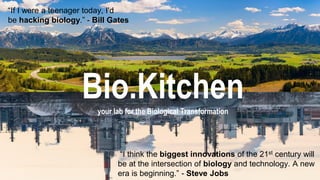 Bio.Kitchen
your lab for the Biological Transformation
“I think the biggest innovations of the 21st century will
be at the intersection of biology and technology. A new
era is beginning.” - Steve Jobs
“If I were a teenager today, I'd
be hacking biology.” - Bill Gates
 
