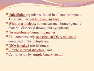 Unicellular organisms, found in all environments.
These include bacteria and archaea;
Without a nucleus; no nuclear membrane (genetic
material dispersed throughout cytoplasm;
No membrane-bound organelles;
Cell contains only one circular DNA molecule
contained in the cytoplasm;
DNA is naked (no histone);
Simple internal structure; and
Cell division by simple binary fission
 