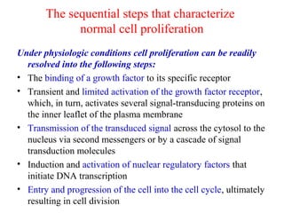 The sequential steps that characterize
normal cell proliferation
Under physiologic conditions cell proliferation can be readily
resolved into the following steps:  
• The binding of a growth factor to its specific receptor
• Transient and limited activation of the growth factor receptor,
which, in turn, activates several signal-transducing proteins on
the inner leaflet of the plasma membrane
• Transmission of the transduced signal across the cytosol to the
nucleus via second messengers or by a cascade of signal
transduction molecules
• Induction and activation of nuclear regulatory factors that
initiate DNA transcription
• Entry and progression of the cell into the cell cycle, ultimately
resulting in cell division
 