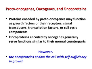 Proto-oncogenes, Oncogenes, and OncoproteinsProto-oncogenes, Oncogenes, and Oncoproteins
 Proteins encoded by proto-oncogenes may function
as growth factors or their receptors, signal
transducers, transcription factors, or cell cycle
components
 Oncoproteins encoded by oncogenes generally
serve functions similar to their normal counterparts
However,
 the oncoproteins endow the cell with self-sufficiency
in growth
 