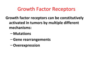 Growth Factor Receptors
Growth factor receptors can be constitutively
activated in tumors by multiple different
mechanisms:
–Mutations
–Gene rearrangements
–Overexpression
 