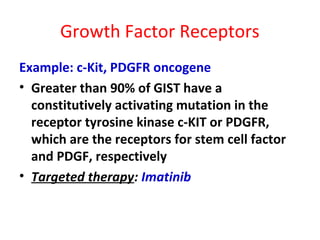 Growth Factor Receptors
Example: c-Kit, PDGFR oncogene
• Greater than 90% of GIST have a
constitutively activating mutation in the
receptor tyrosine kinase c-KIT or PDGFR,
which are the receptors for stem cell factor
and PDGF, respectively
• Targeted therapy: Imatinib
 