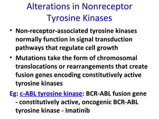 Alterations in Nonreceptor
Tyrosine Kinases
• Non-receptor-associated tyrosine kinases
normally function in signal transduction
pathways that regulate cell growth
• Mutations take the form of chromosomal
translocations or rearrangements that create
fusion genes encoding constitutively active
tyrosine kinases
Eg: c-ABL tyrosine kinase: BCR-ABL fusion gene
- constitutively active, oncogenic BCR-ABL
tyrosine kinase - Imatinib
 