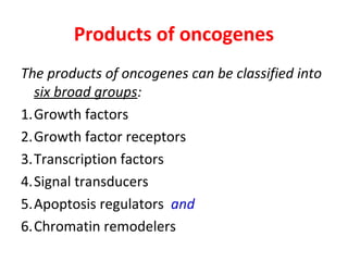 Products of oncogenes
The products of oncogenes can be classified into
six broad groups:
1.Growth factors
2.Growth factor receptors
3.Transcription factors
4.Signal transducers
5.Apoptosis regulators and
6.Chromatin remodelers
 