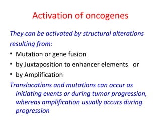 Activation of oncogenes
They can be activated by structural alterations
resulting from:
• Mutation or gene fusion
• by Juxtaposition to enhancer elements or
• by Amplification
Translocations and mutations can occur as
initiating events or during tumor progression,
whereas amplification usually occurs during
progression
 
