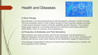 Health and Diseases
(i) Gene Therapy
Gene therapy is an advanced technique with therapeutic potential in health services.
The first successful report in field of gene therapy to treat a genetic disease provided
a more secure direction toward curing the deadliest genetic diseases. This strategy
shows good response in providing treatment for adenosine deaminase-deficiency
(ADA-SCID), which is a primary immunodeficiency.
(ii) Production of Antibodies and Their Derivatives
Plant systems have been recently used for the expression and development of
different antibodies and their derivatives. Most importantly, out of many antibodies and
antibody derivatives, seven have reached to the satisfactory stages of requirements.
Oral pathogen responsible for decay of a tooth known as Streptococcus mutants, can
be recognized by this antibody.
 