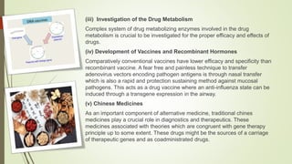 (iii) Investigation of the Drug Metabolism
Complex system of drug metabolizing enzymes involved in the drug
metabolism is crucial to be investigated for the proper efficacy and effects of
drugs.
(iv) Development of Vaccines and Recombinant Hormones
Comparatively conventional vaccines have lower efficacy and specificity than
recombinant vaccine. A fear free and painless technique to transfer
adenovirus vectors encoding pathogen antigens is through nasal transfer
which is also a rapid and protection sustaining method against mucosal
pathogens. This acts as a drug vaccine where an anti-influenza state can be
induced through a transgene expression in the airway.
(v) Chinese Medicines
As an important component of alternative medicine, traditional chines
medicines play a crucial role in diagnostics and therapeutics. These
medicines associated with theories which are congruent with gene therapy
principle up to some extent. These drugs might be the sources of a carriage
of therapeutic genes and as coadministrated drugs.
 