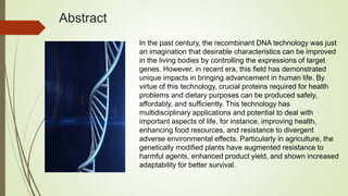 Abstract
In the past century, the recombinant DNA technology was just
an imagination that desirable characteristics can be improved
in the living bodies by controlling the expressions of target
genes. However, in recent era, this field has demonstrated
unique impacts in bringing advancement in human life. By
virtue of this technology, crucial proteins required for health
problems and dietary purposes can be produced safely,
affordably, and sufficiently. This technology has
multidisciplinary applications and potential to deal with
important aspects of life, for instance, improving health,
enhancing food resources, and resistance to divergent
adverse environmental effects. Particularly in agriculture, the
genetically modified plants have augmented resistance to
harmful agents, enhanced product yield, and shown increased
adaptability for better survival.
 