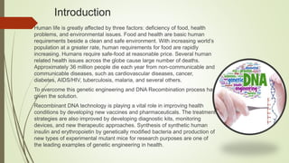 Introduction
Human life is greatly affected by three factors: deficiency of food, health
problems, and environmental issues. Food and health are basic human
requirements beside a clean and safe environment. With increasing world’s
population at a greater rate, human requirements for food are rapidly
increasing. Humans require safe-food at reasonable price. Several human
related health issues across the globe cause large number of deaths.
Approximately 36 million people die each year from non-communicable and
communicable diseases, such as cardiovascular diseases, cancer,
diabetes, AIDS/HIV, tuberculosis, malaria, and several others.
To overcome this genetic engineering and DNA Recombination process has
given the solution.
Recombinant DNA technology is playing a vital role in improving health
conditions by developing new vaccines and pharmaceuticals. The treatment
strategies are also improved by developing diagnostic kits, monitoring
devices, and new therapeutic approaches. Synthesis of synthetic human
insulin and erythropoietin by genetically modified bacteria and production of
new types of experimental mutant mice for research purposes are one of
the leading examples of genetic engineering in health.
 
