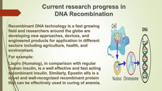 Current research progress in
DNA Recombination
Recombinant DNA technology is a fast growing
field and researchers around the globe are
developing new approaches, devices, and
engineered products for application in different
sectors including agriculture, health, and
environment.
For example:
Lispro (Humalog), in comparison with regular
human insulin, is a well effective and fast acting
recombinant insulin. Similarly, Epoetin alfa is a
novel and well-recognized recombinant protein
that can be effectively used in curing of anemia.
 