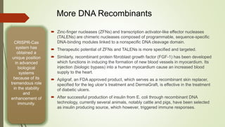  Zinc-finger nucleases (ZFNs) and transcription activator-like effector nucleases
(TALENs) are chimeric nucleases composed of programmable, sequence-specific
DNA-binding modules linked to a nonspecific DNA cleavage domain.
 Therapeutic potential of ZFNs and TALENs is more specified and targeted.
 Similarly, recombinant protein fibroblast growth factor (FGF-1) has been developed
which functions in inducing the formation of new blood vessels in myocardium. Its
injection (biologic bypass) into a human myocardium cause an increased blood
supply to the heart.
 Apligraf, an FDA approved product, which serves as a recombinant skin replacer,
specified for the leg ulcer’s treatment and DermaGraft, is effective in the treatment
of diabetic ulcers.
 After successful production of insulin from E. coli through recombinant DNA
technology, currently several animals, notably cattle and pigs, have been selected
as insulin producing source, which however, triggered immune responses.
CRISPR-Cas
system has
obtained a
unique position
in advanced
biological
systems
because of its
tremendous role
in the stability
and
enhancement of
immunity.
More DNA Recombinants
 