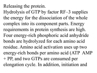 Releasing the protein.
Hydrolysis of GTP by factor RF–3 supplies
the energy for the dissociation of the whole
complex into its component parts. Energy
requirements in protein synthesis are high.
Four energy-rich phosphoric acid anhydride
bonds are hydrolyzed for each amino acid
residue. Amino acid activation uses up two
energy-rich bonds per amino acid (ATP AMP
+ PP, and two GTPs are consumed per
elongation cycle. In addition, initiation and
 