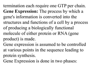 termination each require one GTP per chain.
Gene Expression: The process by which a
gene's information is converted into the
structures and functions of a cell by a process
of producing a biologically functional
molecule of either protein or RNA (gene
product) is made.
Gene expression is assumed to be controlled
at various points in the sequence leading to
protein synthesis.
Gene Expression is done in two phases:
 