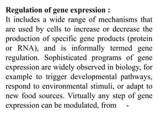 Regulation of gene expression :
It includes a wide range of mechanisms that
are used by cells to increase or decrease the
production of specific gene products (protein
or RNA), and is informally termed gene
regulation. Sophisticated programs of gene
expression are widely observed in biology, for
example to trigger developmental pathways,
respond to environmental stimuli, or adapt to
new food sources. Virtually any step of gene
expression can be modulated, from -
 