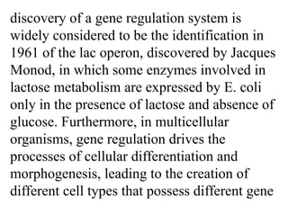 discovery of a gene regulation system is
widely considered to be the identification in
1961 of the lac operon, discovered by Jacques
Monod, in which some enzymes involved in
lactose metabolism are expressed by E. coli
only in the presence of lactose and absence of
glucose. Furthermore, in multicellular
organisms, gene regulation drives the
processes of cellular differentiation and
morphogenesis, leading to the creation of
different cell types that possess different gene
 