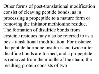 Other forms of post-translational modification
consist of cleaving peptide bonds, as in
processing a propeptide to a mature form or
removing the initiator methionine residue.
The formation of disulfide bonds from
cysteine residues may also be referred to as a
post-translational modification. For instance,
the peptide hormone insulin is cut twice after
disulfide bonds are formed, and a propeptide
is removed from the middle of the chain; the
resulting protein consists of two
 