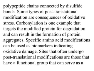 polypeptide chains connected by disulfide
bonds. Some types of post-translational
modification are consequences of oxidative
stress. Carbonylation is one example that
targets the modified protein for degradation
and can result in the formation of protein
aggregates. Specific amino acid modifications
can be used as biomarkers indicating
oxidative damage. Sites that often undergo
post-translational modifications are those that
have a functional group that can serve as a
 