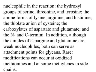 nucleophile in the reaction: the hydroxyl
groups of serine, threonine, and tyrosine; the
amine forms of lysine, arginine, and histidine;
the thiolate anion of cysteine; the
carboxylates of aspartate and glutamate; and
the N- and C-termini. In addition, although
the amides of aspargine and glutamine are
weak nucleophiles, both can serve as
attachment points for glycans. Rarer
modifications can occur at oxidized
methionines and at some methylenes in side
chains.
 