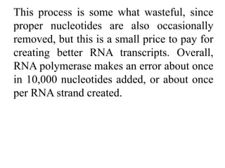 This process is some what wasteful, since
proper nucleotides are also occasionally
removed, but this is a small price to pay for
creating better RNA transcripts. Overall,
RNA polymerase makes an error about once
in 10,000 nucleotides added, or about once
per RNA strand created.
 