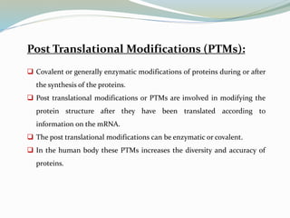 Post Translational Modifications (PTMs):
 Covalent or generally enzymatic modifications of proteins during or after
the synthesis of the proteins.
 Post translational modifications or PTMs are involved in modifying the
protein structure after they have been translated according to
information on the mRNA.
 The post translational modifications can be enzymatic or covalent.
 In the human body these PTMs increases the diversity and accuracy of
proteins.
 