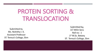 PROTEIN SORTING &
TRANSLOCATION
Submitted by,
A.T Milin Sera
Roll no : 1
1st M.Sc. Botany
ST. Teresa’s College, Ekm
Submitted to,
Ms. Nishitha I. K.
Assistant Professor
ST. Teresa’s College, Ekm
 