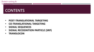 CONTENTS
• POST-TRANSLATIONAL TARGETING
• CO-TRANSLATIONAL TARGETING
• SIGNAL SEQUENCES
• SIGNAL RECOGNITION PARTICLE (SRP)
• TRANSLOCON
Protein sorting &
Translocation
 
