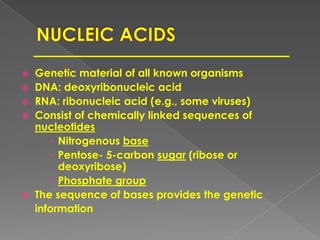  Genetic material of all known organisms
 DNA: deoxyribonucleic acid
 RNA: ribonucleic acid (e.g., some viruses)
 Consist of chemically linked sequences of
nucleotides
 Nitrogenous base
 Pentose- 5-carbon sugar (ribose or
deoxyribose)
 Phosphate group
 The sequence of bases provides the genetic
information
 