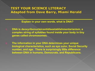 Explain in your own words, what is DNA?
1. DNA is deoxyribonucleicantidisestablishmentarianism, a
complex string of syllables found inside your body in tiny
genes called chromosomes.
2. The information in your DNA determines your unique
biological characteristics, such as eye color, Social Security
number, and age. There is surprisingly little difference
between DNA in humans, Democrats, and Republicans.
 