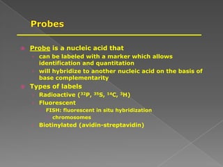  Probe is a nucleic acid that
› can be labeled with a marker which allows
identification and quantitation
› will hybridize to another nucleic acid on the basis of
base complementarity
 Types of labels
› Radioactive (32P, 35S, 14C, 3H)
› Fluorescent
 FISH: fluorescent in situ hybridization
 chromosomes
› Biotinylated (avidin-streptavidin)
 