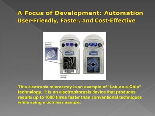 This electronic microarray is an example of "Lab-on-a-Chip"
technology. It is an electrophoresis device that produces
results up to 1000 times faster than conventional techniques
while using much less sample.
 