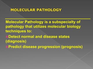 Molecular Pathology is a subspecialty of
pathology that utilizes molecular biology
techniques to:
Detect normal and disease states
(diagnosis)
Predict disease progression (prognosis)
 